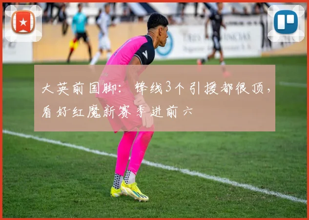 大英前国脚：锋线3个引援都很顶，看好红魔新赛季进前六