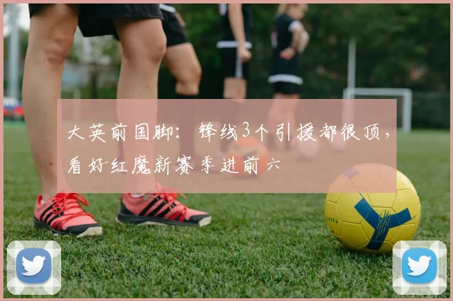 大英前国脚：锋线3个引援都很顶，看好红魔新赛季进前六